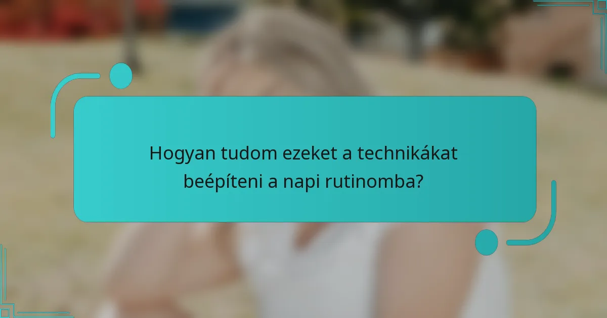 Hogyan tudom ezeket a technikákat beépíteni a napi rutinomba?